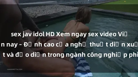 sex jav idol HD Xem ngay sex video Việt Nam hot nhất hiện nay – Đỉnh cao của nghệ thuật diễn xuất và đạo diễn trong ngành công nghiệp phim người lớn tại đây!