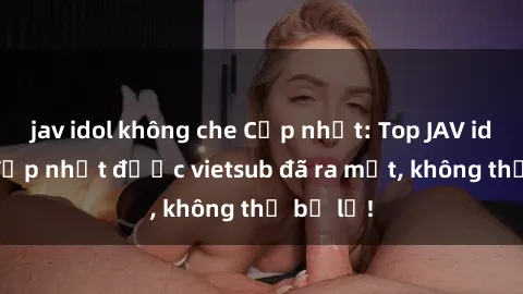 jav idol không che Cập nhật: Top JAV idol xinh đẹp nhất được vietsub đã ra mắt, không thể bỏ lỡ!