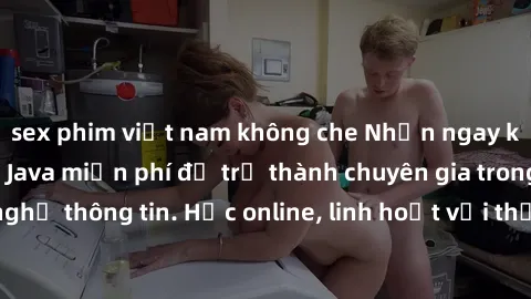 sex phim việt nam không che Nhận ngay khoá học lập trình Java miễn phí để trở thành chuyên gia trong lĩnh vực công nghệ thông tin. Học online, linh hoạt với thời gian, không giới hạn địa điểm. Đăng ký