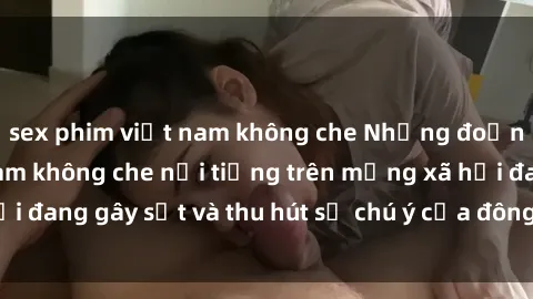sex phim việt nam không che Những đoạn video sex Việt Nam không che nổi tiếng trên mạng xã hội đang gây sốt và thu hút sự chú ý của đông đảo người xem.