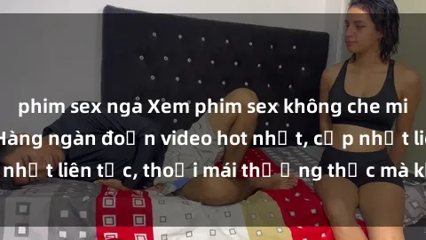 phim sex nga Xem phim sex không che miễn phí tại đây – Hàng ngàn đoạn video hot nhất, cập nhật liên tục, thoải mái thưởng thức mà không tốn kém.
