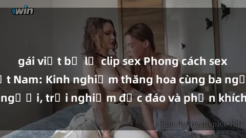 gái việt bị lộ clip sex Phong cách sex 3P độc đáo tại Việt Nam: Kinh nghiệm thăng hoa cùng ba người, trải nghiệm độc đáo và phấn khích không thể bỏ lỡ!