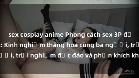 sex cosplay anime Phong cách sex 3P độc đáo tại Việt Nam: Kinh nghiệm thăng hoa cùng ba người, trải nghiệm độc đáo và phấn khích không thể bỏ lỡ!