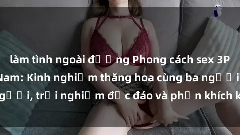 làm tình ngoài đường Phong cách sex 3P độc đáo tại Việt Nam: Kinh nghiệm thăng hoa cùng ba người, trải nghiệm độc đáo và phấn khích không thể bỏ lỡ!