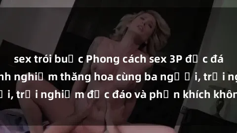 sex trói buộc Phong cách sex 3P độc đáo tại Việt Nam: Kinh nghiệm thăng hoa cùng ba người, trải nghiệm độc đáo và phấn khích không thể bỏ lỡ!