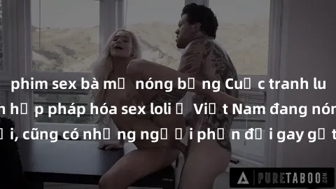 phim sex bà mẹ nóng bỏng Cuộc tranh luận về việc có nên hợp pháp hóa sex loli ở Việt Nam đang nóng lên. Đồng thời, cũng có những người phản đối gay gắt việc này vì lo ngại về tác động tiêu cực lên trẻ
