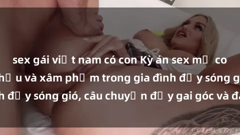 sex gái việt nam có con Kỳ án sex mẹ con Việt Nam: Sự sở hữu và xâm phạm trong gia đình đầy sóng gió, câu chuyện đầy gai góc và đau lòng.