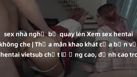 sex nhà nghỉ bị quay lén Xem sex hentai vietsub cực hot, không che | Thỏa mãn khao khát của bạn với series hentai vietsub chất lượng cao, đỉnh cao trong thể loại anime không che.