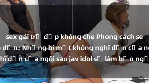 sex gái trẻ đẹp không che Phong cách sex jav idol siêu hấp dẫn: Những bí mật không nghĩ đến của ngôi sao jav idol sẽ làm bạn ngạc nhiên!
