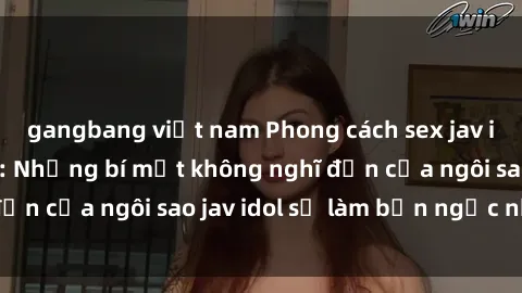 gangbang việt nam Phong cách sex jav idol siêu hấp dẫn: Những bí mật không nghĩ đến của ngôi sao jav idol sẽ làm bạn ngạc nhiên!