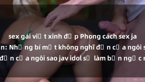 sex gái việt xinh đẹp Phong cách sex jav idol siêu hấp dẫn: Những bí mật không nghĩ đến của ngôi sao jav idol sẽ làm bạn ngạc nhiên!