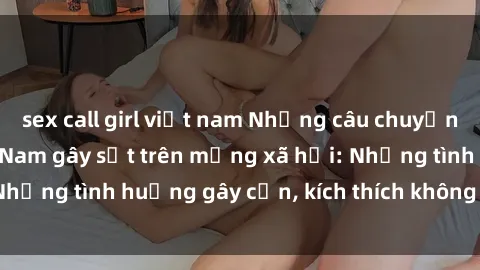 sex call girl việt nam Những câu chuyện sex sinh viên Việt Nam gây sốt trên mạng xã hội: Những tình huống gây cấn, kích thích không thể bỏ qua
