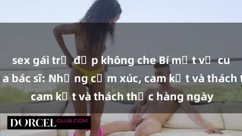 sex gái trẻ đẹp không che Bí mật về cuộc sống sex của bác sĩ: Những cảm xúc, cam kết và thách thức hàng ngày