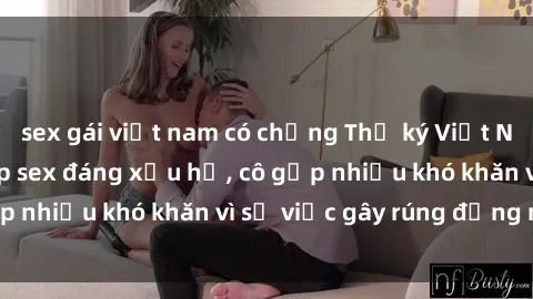 sex gái việt nam có chồng Thư ký Việt Nam bị phát tán clip sex đáng xấu hổ, cô gặp nhiều khó khăn vì sự việc gây rúng động này.