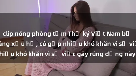 clip nóng phòng tắm Thư ký Việt Nam bị phát tán clip sex đáng xấu hổ, cô gặp nhiều khó khăn vì sự việc gây rúng động này.