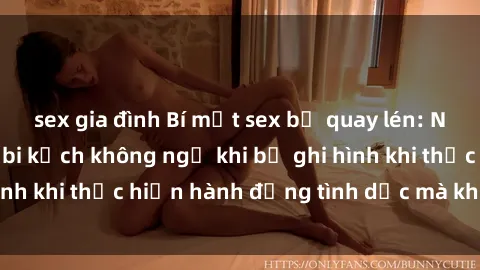 sex gia đình Bí mật sex bị quay lén: Những hậu quả và bi kịch không ngờ khi bị ghi hình khi thực hiện hành động tình dục mà không biết.
