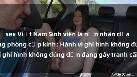 sex Việt Nam Sinh viên là nạn nhân của video quay lén trong phòng cấp kính: Hành vi ghi hình không đúng đắn đang gây tranh cãi lớn