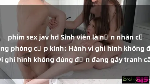 phim sex jav hd Sinh viên là nạn nhân của video quay lén trong phòng cấp kính: Hành vi ghi hình không đúng đắn đang gây tranh cãi lớn