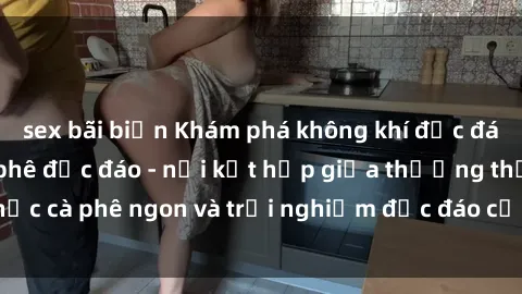 sex bãi biển Khám phá không khí độc đáo tại sex quán cà phê độc đáo - nơi kết hợp giữa thưởng thức cà phê ngon và trải nghiệm độc đáo của không gian sex shop.