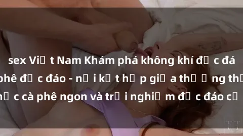 sex Việt Nam Khám phá không khí độc đáo tại sex quán cà phê độc đáo - nơi kết hợp giữa thưởng thức cà phê ngon và trải nghiệm độc đáo của không gian sex shop.