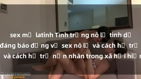 sex mỹ latinh Tình trạng nô lệ tình dục: Những thực tế đáng báo động về sex nô lệ và cách hỗ trợ nạn nhân trong xã hội hiện nay
