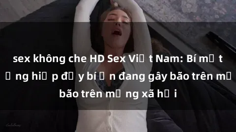 sex không che HD Sex Việt Nam: Bí mật về vụ cưỡng hiếp đầy bí ẩn đang gây bão trên mạng xã hội