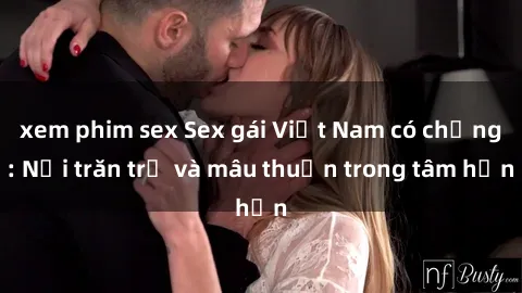 xem phim sex Sex gái Việt Nam có chồng: Nỗi trăn trở và mâu thuẫn trong tâm hồn
