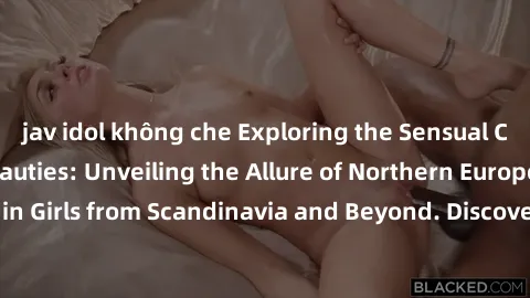 jav idol không che Exploring the Sensual Charms of Nordic Beauties: Unveiling the Allure of Northern European Sexiness in Girls from Scandinavia and Beyond. Discover the Seductive Secrets of Northern 