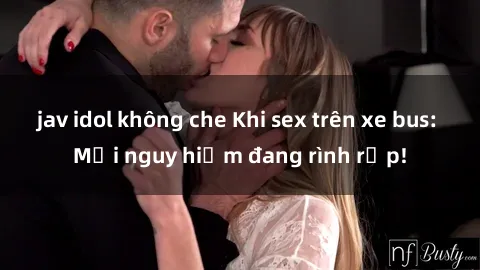 jav idol không che Khi sex trên xe bus: Mối nguy hiểm đang rình rập!