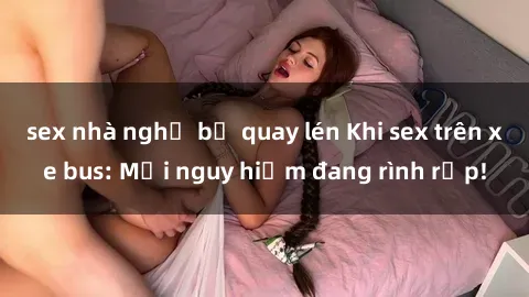 sex nhà nghỉ bị quay lén Khi sex trên xe bus: Mối nguy hiểm đang rình rập!
