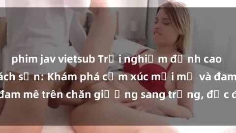 phim jav vietsub Trải nghiệm đỉnh cao tình yêu tại sex khách sạn: Khám phá cảm xúc mới mẻ và đam mê trên chăn giường sang trọng, độc đáo, không giới hạn.