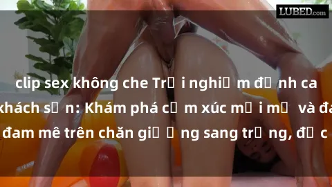 clip sex không che Trải nghiệm đỉnh cao tình yêu tại sex khách sạn: Khám phá cảm xúc mới mẻ và đam mê trên chăn giường sang trọng, độc đáo, không giới hạn.