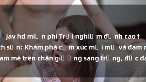 jav hd miễn phí Trải nghiệm đỉnh cao tình yêu tại sex khách sạn: Khám phá cảm xúc mới mẻ và đam mê trên chăn giường sang trọng, độc đáo, không giới hạn.