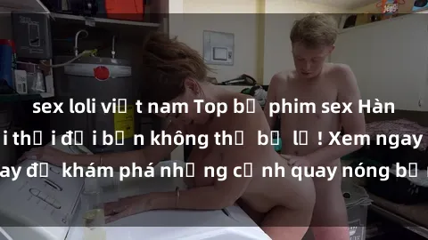 sex loli việt nam Top bộ phim sex Hàn Quốc hot nhất mọi thời đại bạn không thể bỏ lỡ! Xem ngay để khám phá những cảnh quay nóng bỏng, đầy nghẹt thở!