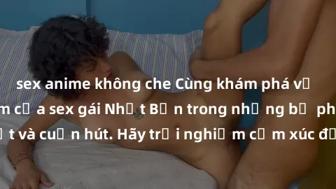 sex anime không che Cùng khám phá vẻ đẹp và sức gợi cảm của sex gái Nhật Bản trong những bộ phim đầy nghệ thuật và cuốn hút. Hãy trải nghiệm cảm xúc đầy mới mẻ và sống động từ những cảnh quay tinh tế 