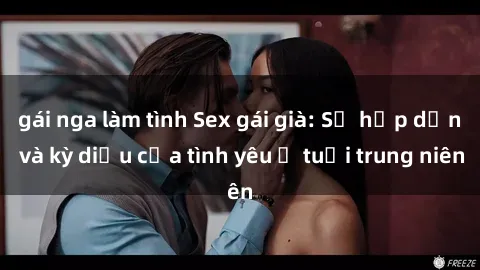 gái nga làm tình Sex gái già: Sự hấp dẫn và kỳ diệu của tình yêu ở tuổi trung niên