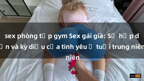 sex phòng tập gym Sex gái già: Sự hấp dẫn và kỳ diệu của tình yêu ở tuổi trung niên
