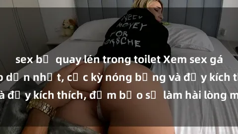 sex bị quay lén trong toilet Xem sex gái trẻ không che hấp dẫn nhất, cực kỳ nóng bỏng và đầy kích thích, đảm bảo sẽ làm hài lòng mọi người!
