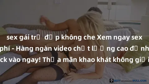 sex gái trẻ đẹp không che Xem ngay sex jav full HD miễn phí - Hàng ngàn video chất lượng cao đỉnh cao chỉ cần click vào ngay! Thỏa mãn khao khát không giới hạn, đón chờ những trải nghiệm mới lạ!