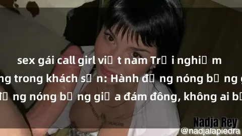sex gái call girl việt nam Trải nghiệm sex sinh viên sôi động trong khách sạn: Hành động nóng bỏng giữa đám đông, không ai bị bỏ lỡ