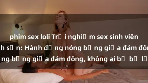 phim sex loli Trải nghiệm sex sinh viên sôi động trong khách sạn: Hành động nóng bỏng giữa đám đông, không ai bị bỏ lỡ