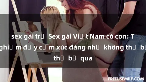 sex gái trẻ Sex gái Việt Nam có con: Trải nghiệm đầy cảm xúc đáng nhớ không thể bỏ qua