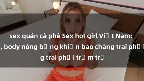 sex quán cà phê Sex hot girl Việt Nam: Mặt xinh, body nóng bỏng khiến bao chàng trai phải trầm trồ