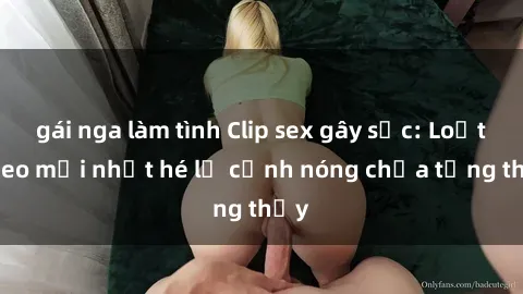 gái nga làm tình Clip sex gây sốc: Loạt video mới nhất hé lộ cảnh nóng chưa từng thấy
