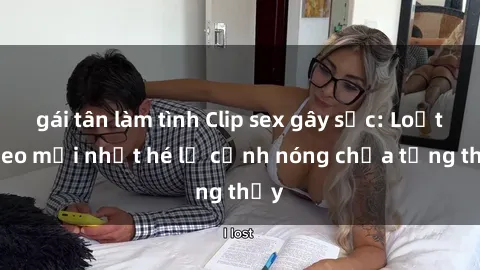 gái tân làm tình Clip sex gây sốc: Loạt video mới nhất hé lộ cảnh nóng chưa từng thấy