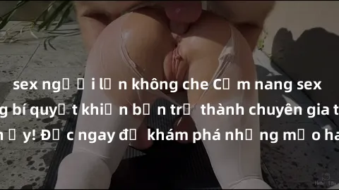 sex người lớn không che Cẩm nang sex không che: Những bí quyết khiến bạn trở thành chuyên gia trong chuyện ấy! Đọc ngay để khám phá những mẹo hay và bí quyết tình dục không che.