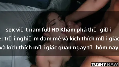 sex việt nam full HD Khám phá thế giới mới của sex online: trải nghiệm đam mê và kích thích mọi giác quan ngay từ hôm nay!