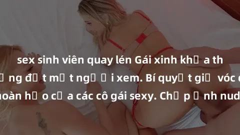 sex sinh viên quay lén Gái xinh khỏa thân khoe dáng nóng bỏng đốt mắt người xem. Bí quyết giữ vóc dáng hoàn hảo của các cô gái sexy. Chụp ảnh nude tự tin không sợ lộ hàng.