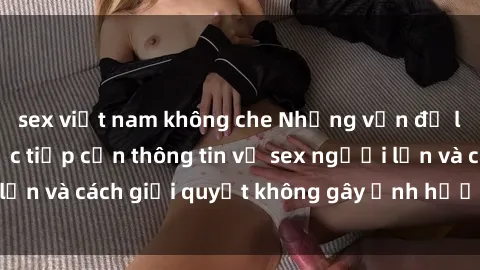 sex việt nam không che Những vấn đề liên quan đến việc tiếp cận thông tin về sex người lớn và cách giải quyết không gây ảnh hưởng đến trẻ em