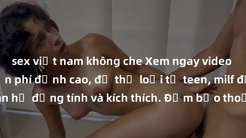 sex việt nam không che Xem ngay video sex không che miễn phí đỉnh cao, đủ thể loại từ teen, milf đến các cảnh quan hệ đồng tính và kích thích. Đảm bảo thoả mãn mọi khả năng kích thích của bạn!